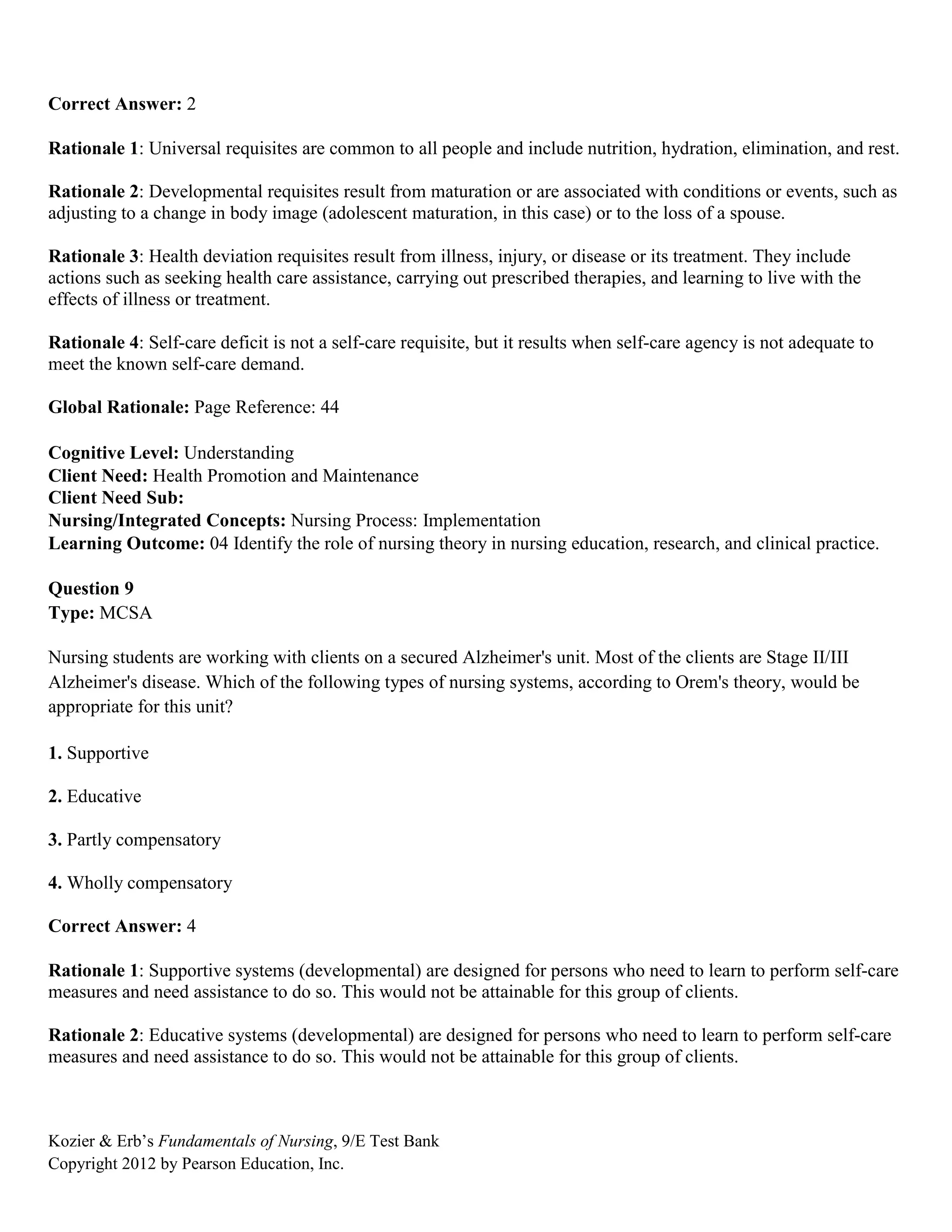 Kozier & Erb’s Fundamentals of Nursing, 9/E Test Bank
Copyright 2012 by Pearson Education, Inc.
Correct Answer: 2
Rationale 1: Universal requisites are common to all people and include nutrition, hydration, elimination, and rest.
Rationale 2: Developmental requisites result from maturation or are associated with conditions or events, such as
adjusting to a change in body image (adolescent maturation, in this case) or to the loss of a spouse.
Rationale 3: Health deviation requisites result from illness, injury, or disease or its treatment. They include
actions such as seeking health care assistance, carrying out prescribed therapies, and learning to live with the
effects of illness or treatment.
Rationale 4: Self-care deficit is not a self-care requisite, but it results when self-care agency is not adequate to
meet the known self-care demand.
Global Rationale: Page Reference: 44
Cognitive Level: Understanding
Client Need: Health Promotion and Maintenance
Client Need Sub:
Nursing/Integrated Concepts: Nursing Process: Implementation
Learning Outcome: 04 Identify the role of nursing theory in nursing education, research, and clinical practice.
Question 9
Type: MCSA
Nursing students are working with clients on a secured Alzheimer's unit. Most of the clients are Stage II/III
Alzheimer's disease. Which of the following types of nursing systems, according to Orem's theory, would be
appropriate for this unit?
1. Supportive
2. Educative
3. Partly compensatory
4. Wholly compensatory
Correct Answer: 4
Rationale 1: Supportive systems (developmental) are designed for persons who need to learn to perform self-care
measures and need assistance to do so. This would not be attainable for this group of clients.
Rationale 2: Educative systems (developmental) are designed for persons who need to learn to perform self-care
measures and need assistance to do so. This would not be attainable for this group of clients.
 