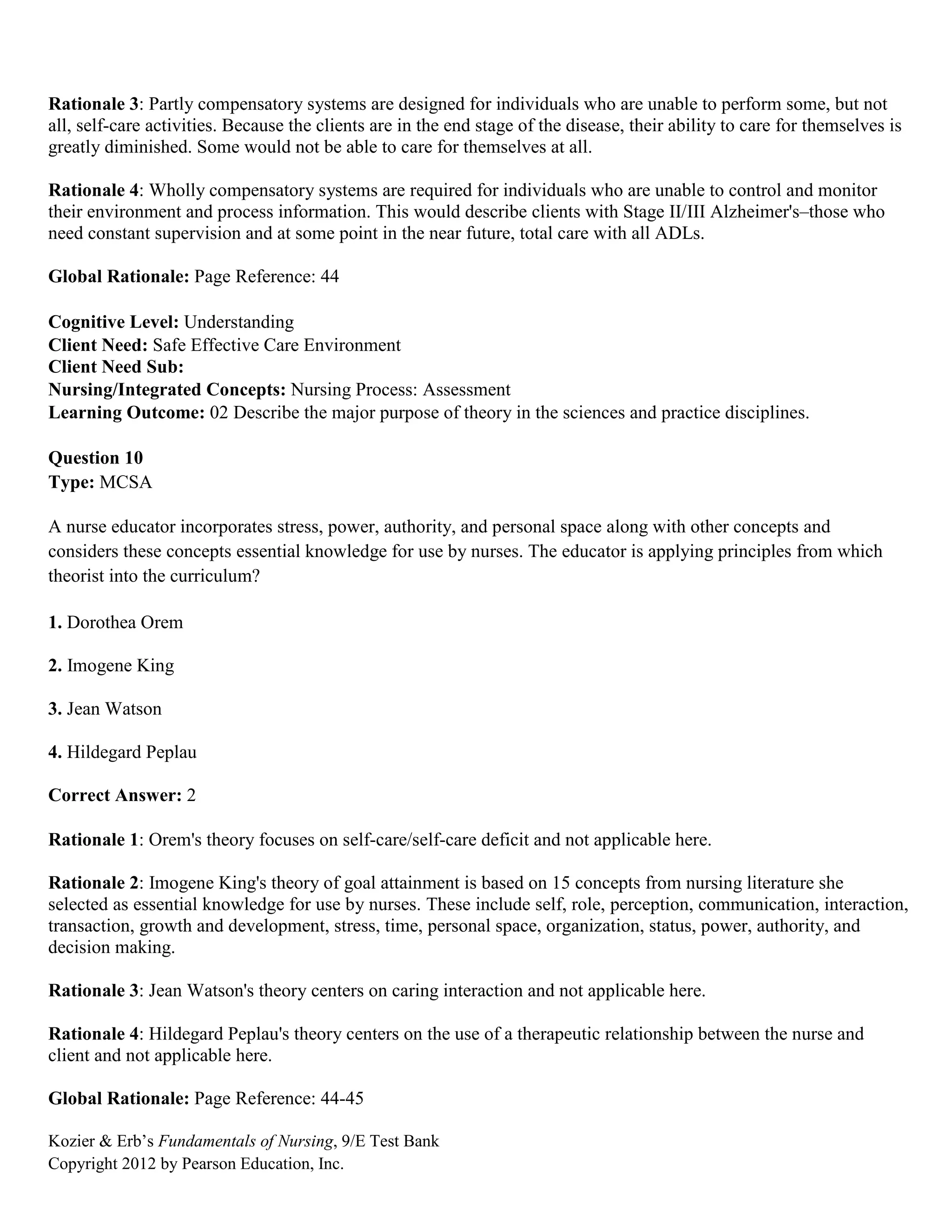 Kozier & Erb’s Fundamentals of Nursing, 9/E Test Bank
Copyright 2012 by Pearson Education, Inc.
Rationale 3: Partly compensatory systems are designed for individuals who are unable to perform some, but not
all, self-care activities. Because the clients are in the end stage of the disease, their ability to care for themselves is
greatly diminished. Some would not be able to care for themselves at all.
Rationale 4: Wholly compensatory systems are required for individuals who are unable to control and monitor
their environment and process information. This would describe clients with Stage II/III Alzheimer's–those who
need constant supervision and at some point in the near future, total care with all ADLs.
Global Rationale: Page Reference: 44
Cognitive Level: Understanding
Client Need: Safe Effective Care Environment
Client Need Sub:
Nursing/Integrated Concepts: Nursing Process: Assessment
Learning Outcome: 02 Describe the major purpose of theory in the sciences and practice disciplines.
Question 10
Type: MCSA
A nurse educator incorporates stress, power, authority, and personal space along with other concepts and
considers these concepts essential knowledge for use by nurses. The educator is applying principles from which
theorist into the curriculum?
1. Dorothea Orem
2. Imogene King
3. Jean Watson
4. Hildegard Peplau
Correct Answer: 2
Rationale 1: Orem's theory focuses on self-care/self-care deficit and not applicable here.
Rationale 2: Imogene King's theory of goal attainment is based on 15 concepts from nursing literature she
selected as essential knowledge for use by nurses. These include self, role, perception, communication, interaction,
transaction, growth and development, stress, time, personal space, organization, status, power, authority, and
decision making.
Rationale 3: Jean Watson's theory centers on caring interaction and not applicable here.
Rationale 4: Hildegard Peplau's theory centers on the use of a therapeutic relationship between the nurse and
client and not applicable here.
Global Rationale: Page Reference: 44-45
 