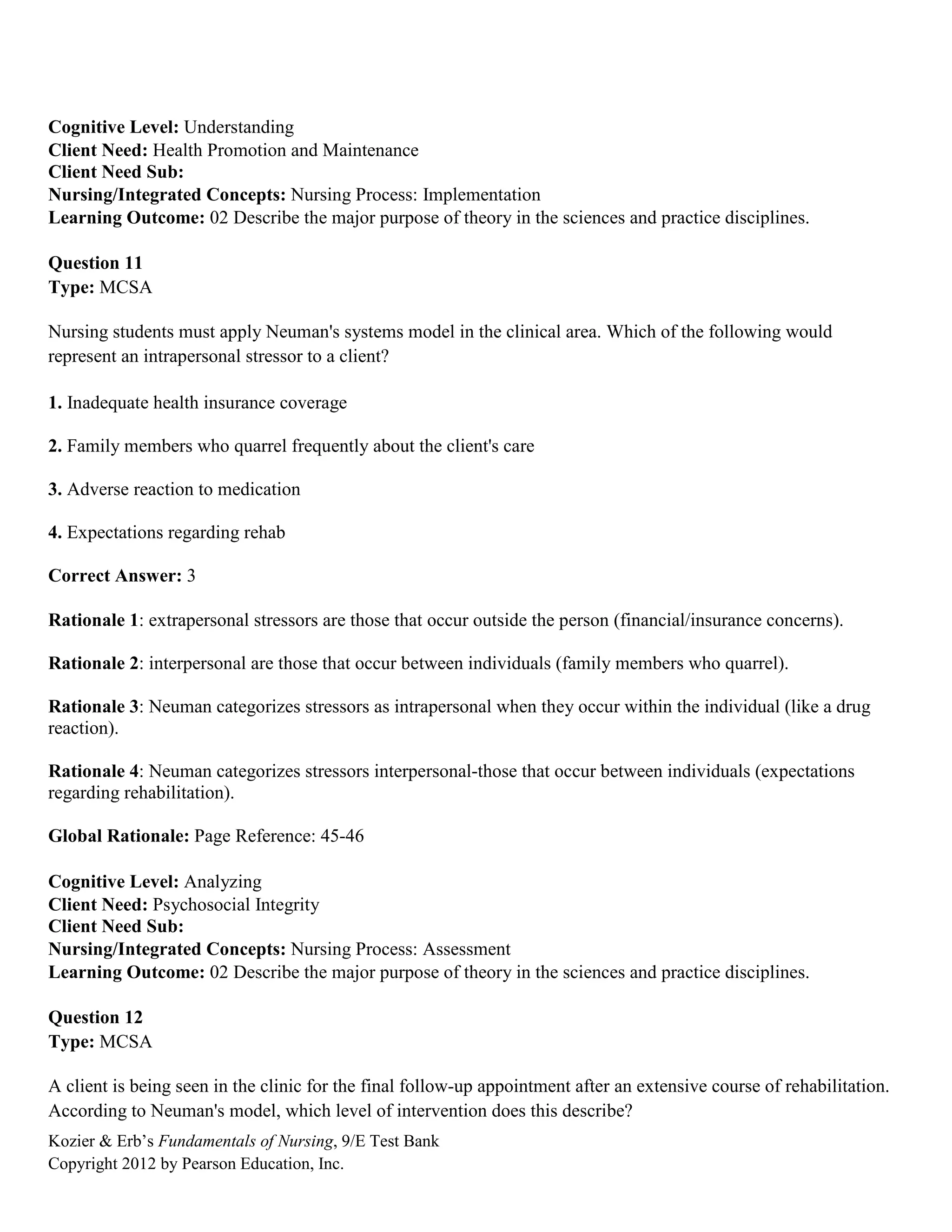 Kozier & Erb’s Fundamentals of Nursing, 9/E Test Bank
Copyright 2012 by Pearson Education, Inc.
Cognitive Level: Understanding
Client Need: Health Promotion and Maintenance
Client Need Sub:
Nursing/Integrated Concepts: Nursing Process: Implementation
Learning Outcome: 02 Describe the major purpose of theory in the sciences and practice disciplines.
Question 11
Type: MCSA
Nursing students must apply Neuman's systems model in the clinical area. Which of the following would
represent an intrapersonal stressor to a client?
1. Inadequate health insurance coverage
2. Family members who quarrel frequently about the client's care
3. Adverse reaction to medication
4. Expectations regarding rehab
Correct Answer: 3
Rationale 1: extrapersonal stressors are those that occur outside the person (financial/insurance concerns).
Rationale 2: interpersonal are those that occur between individuals (family members who quarrel).
Rationale 3: Neuman categorizes stressors as intrapersonal when they occur within the individual (like a drug
reaction).
Rationale 4: Neuman categorizes stressors interpersonal-those that occur between individuals (expectations
regarding rehabilitation).
Global Rationale: Page Reference: 45-46
Cognitive Level: Analyzing
Client Need: Psychosocial Integrity
Client Need Sub:
Nursing/Integrated Concepts: Nursing Process: Assessment
Learning Outcome: 02 Describe the major purpose of theory in the sciences and practice disciplines.
Question 12
Type: MCSA
A client is being seen in the clinic for the final follow-up appointment after an extensive course of rehabilitation.
According to Neuman's model, which level of intervention does this describe?
 