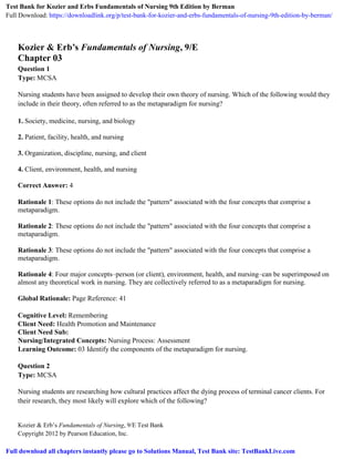 Kozier & Erb’s Fundamentals of Nursing, 9/E Test Bank
Copyright 2012 by Pearson Education, Inc.
Kozier & Erb’s Fundamentals of Nursing, 9/E
Chapter 03
Question 1
Type: MCSA
Nursing students have been assigned to develop their own theory of nursing. Which of the following would they
include in their theory, often referred to as the metaparadigm for nursing?
1. Society, medicine, nursing, and biology
2. Patient, facility, health, and nursing
3. Organization, discipline, nursing, and client
4. Client, environment, health, and nursing
Correct Answer: 4
Rationale 1: These options do not include the "pattern" associated with the four concepts that comprise a
metaparadigm.
Rationale 2: These options do not include the "pattern" associated with the four concepts that comprise a
metaparadigm.
Rationale 3: These options do not include the "pattern" associated with the four concepts that comprise a
metaparadigm.
Rationale 4: Four major concepts–person (or client), environment, health, and nursing–can be superimposed on
almost any theoretical work in nursing. They are collectively referred to as a metaparadigm for nursing.
Global Rationale: Page Reference: 41
Cognitive Level: Remembering
Client Need: Health Promotion and Maintenance
Client Need Sub:
Nursing/Integrated Concepts: Nursing Process: Assessment
Learning Outcome: 03 Identify the components of the metaparadigm for nursing.
Question 2
Type: MCSA
Nursing students are researching how cultural practices affect the dying process of terminal cancer clients. For
their research, they most likely will explore which of the following?
Test Bank for Kozier and Erbs Fundamentals of Nursing 9th Edition by Berman
Full Download: https://downloadlink.org/p/test-bank-for-kozier-and-erbs-fundamentals-of-nursing-9th-edition-by-berman/
Full download all chapters instantly please go to Solutions Manual, Test Bank site: TestBankLive.com
 