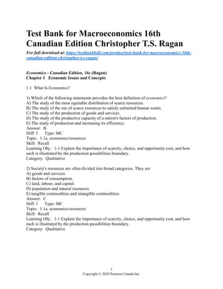 1
Copyright © 2020 Pearson Canada Inc.
Test Bank for Macroeconomics 16th
Canadian Edition Christopher T.S. Ragan
For full download at: https://testbankbell.com/product/test-bank-for-macroeconomics-16th-
canadian-edition-christopher-t-s-ragan/
Economics - Canadian Edition, 16e (Ragan)
Chapter 1 Economic Issues and Concepts
1.1 What Is Economics?
1) Which of the following statements provides the best definition of economics?
A) The study of the most equitable distribution of scarce resources.
B) The study of the use of scarce resources to satisfy unlimited human wants.
C) The study of the production of goods and services.
D) The study of the productive capacity of a nation's factors of production.
E) The study of production and increasing its efficiency.
Answer: B
Diff: 1 Type: MC
Topic: 1.1a. economics/resources
Skill: Recall
Learning Obj.: 1-1 Explain the importance of scarcity, choice, and opportunity cost, and how
each is illustrated by the production possibilities boundary.
Category: Qualitative
2) Society's resources are often divided into broad categories. They are
A) goods and services.
B) factors of consumption.
C) land, labour, and capital.
D) population and natural resources.
E) tangible commodities and intangible commodities.
Answer: C
Diff: 1 Type: MC
Topic: 1.1a. economics/resources
Skill: Recall
Learning Obj.: 1-1 Explain the importance of scarcity, choice, and opportunity cost, and how
each is illustrated by the production possibilities boundary.
Category: Qualitative
 