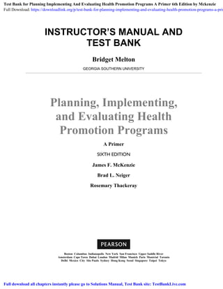 INSTRUCTOR’S MANUAL AND
TEST BANK
Bridget Melton
GEORGIA SOUTHERN UNIVERSITY
Planning, Implementing,
and Evaluating Health
Promotion Programs
A Primer
SIXTH EDITION
James F. McKenzie
Brad L. Neiger
Rosemary Thackeray
Boston Columbus Indianapolis New York San Francisco Upper Saddle River
Amsterdam Cape Town Dubai London Madrid Milan Munich Paris Montréal Toronto
Delhi Mexico City São Paulo Sydney Hong Kong Seoul Singapore Taipei Tokyo
Test Bank for Planning Implementing And Evaluating Health Promotion Programs A Primer 6th Edition by Mckenzie
Full Download: https://downloadlink.org/p/test-bank-for-planning-implementing-and-evaluating-health-promotion-programs-a-prim
Full download all chapters instantly please go to Solutions Manual, Test Bank site: TestBankLive.com
 