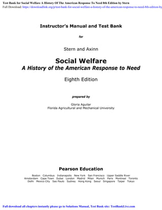 Instructor’s Manual and Test Bank
for
Stern and Axinn
Social Welfare
A History of the American Response to Need
Eighth Edition
prepared by
Gloria Aguilar
Florida Agricultural and Mechanical University
Pearson Education
Boston Columbus Indianapolis New York San Francisco Upper Saddle River
Amsterdam Cape Town Dubai London Madrid Milan Munich Paris Montreal Toronto
Delhi Mexico City Sao Paulo Sydney Hong Kong Seoul Singapore Taipei Tokyo
Test Bank for Social Welfare A History Of The American Response To Need 8th Edition by Stern
Full Download: https://downloadlink.org/p/test-bank-for-social-welfare-a-history-of-the-american-response-to-need-8th-edition-by
Full download all chapters instantly please go to Solutions Manual, Test Bank site: TestBankLive.com
 