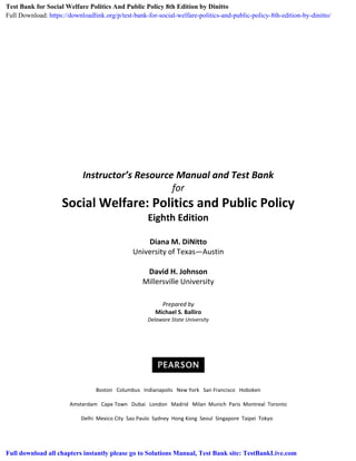 Instructor’s Resource Manual and Test Bank
for
Social Welfare: Politics and Public Policy
Eighth Edition
Diana M. DiNitto
University of Texas—Austin
David H. Johnson
Millersville University
Prepared by
Michael S. Balliro
Delaware State University
Boston Columbus Indianapolis New York San Francisco Hoboken
Amsterdam Cape Town Dubai London Madrid Milan Munich Paris Montreal Toronto
Delhi Mexico City Sao Paulo Sydney Hong Kong Seoul Singapore Taipei Tokyo
Test Bank for Social Welfare Politics And Public Policy 8th Edition by Dinitto
Full Download: https://downloadlink.org/p/test-bank-for-social-welfare-politics-and-public-policy-8th-edition-by-dinitto/
Full download all chapters instantly please go to Solutions Manual, Test Bank site: TestBankLive.com
 