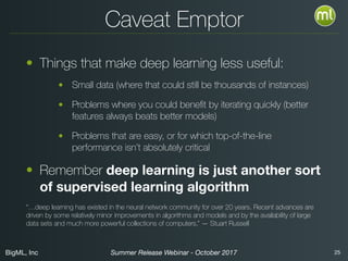 BigML, Inc 25Summer Release Webinar - October 2017
Caveat Emptor
• Things that make deep learning less useful:
• Small data (where that could still be thousands of instances)
• Problems where you could beneﬁt by iterating quickly (better
features always beats better models)
• Problems that are easy, or for which top-of-the-line
performance isn’t absolutely critical
• Remember deep learning is just another sort
of supervised learning algorithm
“…deep learning has existed in the neural network community for over 20 years. Recent advances are
driven by some relatively minor improvements in algorithms and models and by the availability of large
data sets and much more powerful collections of computers.” — Stuart Russell
 