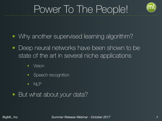 BigML, Inc 3Summer Release Webinar - October 2017
Power To The People!
• Why another supervised learning algorithm?
• Deep neural networks have been shown to be
state of the art in several niche applications
• Vision
• Speech recognition
• NLP
• While powerful, these networks have historically
been diﬃcult for novices to train
 
