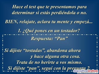 Hace el test que te presentamos para determinar si estás perdiéndola o no. BIEN, relajate, aclara tu mente y empezá...  1. ¿Qué pones en un tostador?   Respuesta: “Pan”  Si dijiste “tostadas”, abandona ahora  y hace alguna otra cosa.  Trata de no herirte a vos mismo.  Si dijiste “pan”, seguí con la pregunta 2.  