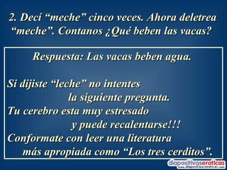 2. Decí “meche” cinco veces. Ahora deletrea “meche”. Contanos ¿Qué beben las vacas?   Respuesta: Las vacas beben agua.  Si dijiste “leche” no intentes  la siguiente pregunta.  Tu cerebro esta muy estresado  y puede recalentarse!!!  Conformate con leer una literatura  más apropiada como “Los tres cerditos”.  