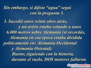 Sin embargo, si dijiste “agua” seguí  con la pregunta 3.  3. Sucedió unos veinte años atrás,  y un avión estaba volando a unos  6.000 metros sobre Alemania (si recordás, Alemania en esa época estaba dividida políticamente en: Alemania Occidental  y Alemania Oriental).  Bueno, siguiendo con la historia,  durante el vuelo, DOS motores fallaron.   