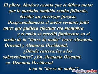 El piloto, dándose cuenta que el último motor que le quedaba también estaba fallando, decidió un aterrizaje forzoso. Desgraciadamente el motor restante falló antes que pudiera efectuar esa maniobra  y el avión se estrelló fatalmente en el medio de la “tierra de nadie” entre Alemania Oriental y Alemania Occidental.  ¿Dónde enterrarías a los  sobrevivientes? ¿En Alemania Oriental,  en Alemania Occidental  o en la “tierra de nadie”?   