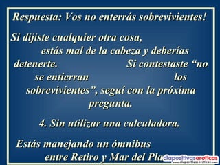 Respuesta: Vos no enterrás sobrevivientes!  Si dijiste cualquier otra cosa,  estás mal de la cabeza y deberías detenerte.  Si contestaste “no se entierran  los sobrevivientes”, seguí con la próxima pregunta. 4. Sin utilizar una calculadora.  Estás manejando un ómnibus  entre Retiro y Mar del Plata.   