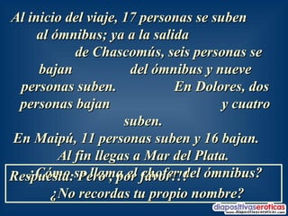 Al inicio del viaje, 17 personas se suben  al ómnibus; ya a la salida  de Chascomús, seis personas se bajan  del ómnibus y nueve personas suben.  En Dolores, dos personas bajan  y cuatro suben.  En Maipú, 11 personas suben y 16 bajan.  Al fin llegas a Mar del Plata.  ¿Cómo se llama el chofer del ómnibus? Respuesta: Pero , por favor!!!  ¿No recordas tu propio nombre? 