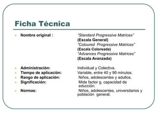 Ficha Técnica
 Nombre original : “Standard Progressive Matrices”
(Escala General)
“Coloured Progressive Matrices”
(Escala Coloreada)
“Advances Progressive Matrices”
(Escala Avanzada)
 Administración: Individual y Colectiva.
 Tiempo de aplicación: Variable, entre 40 y 90 minutos.
 Rango de aplicación: Niños, adolescentes y adultos.
 Significación: Mide factor g, capacidad de
educción.
 Normas: Niños, adolescentes, universitarios y
población general.
 