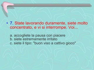 7.   State lavorando duramente, siete molto concentrato, e vi si interrompe. Voi...    a. accogliete la pausa con piacere  b. siete estremamente irritato  c. siete il tipo: "buon viso a cattivo gioco"   