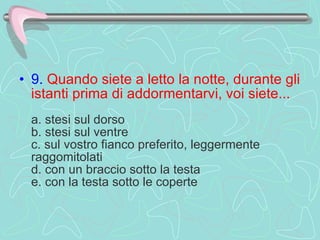 9.   Quando siete a letto la notte, durante gli istanti prima di addormentarvi, voi siete...     a. stesi sul dorso  b. stesi sul ventre  c. sul vostro fianco preferito, leggermente raggomitolati  d. con un braccio sotto la testa  e. con la testa sotto le coperte  