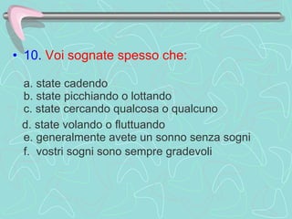 10.  Voi sognate spesso che:     a. state cadendo  b. state picchiando o lottando  c. state cercando qualcosa o qualcuno d. state volando o fluttuando  e. generalmente avete un sonno senza sogni  f.  vostri sogni sono sempre gradevoli   