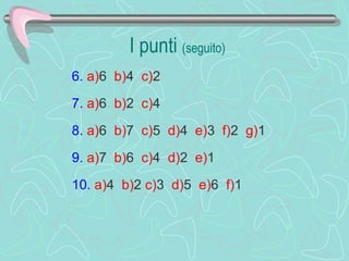 I punti  (seguito) 6.   a) 6  b) 4  c) 2    7.   a) 6  b) 2  c) 4    8.   a) 6  b) 7  c) 5  d) 4  e) 3  f) 2  g) 1    9.   a) 7  b) 6  c) 4  d) 2  e) 1  10.   a) 4  b) 2  c) 3  d) 5  e) 6  f) 1  