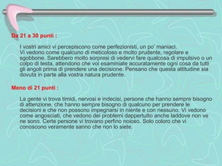 Da 21 a 30 punti :     I vostri amici vi percepiscono come perfezionisti, un po’ maniaci.  Vi vedono come qualcuno di meticoloso e molto prudente, regolare e sgobbone. Sarebbero molto sorpresi di vedervi fare qualcosa di impulsivo o un colpo di testa, attendono che voi esaminiate accuratamente ogni cosa da tutti gli angoli prima di prendere una decisione. Pensano che questa attitudine sia dovuta in parte alla vostra natura prudente.  Meno di 21 punti :     La gente vi trova timidi, nervosi e indecisi, persone che hanno sempre bisogno di attenzione, che hanno sempre bisogno di qualcuno per prendere le decisioni e che non possono impegnarsi in niente e con nessuno. Vi vedono come angosciati, che vedono dei problemi dappertutto anche laddove non ve ne sono. Certe persone vi trovano perfino noioso. Solo coloro che vi conoscono veramente sanno che non lo siete.  