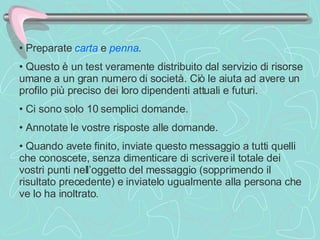 Preparate  carta  e  penna .  Questo è un test veramente distribuito dal servizio di risorse umane a un gran numero di società. Ciò le aiuta ad avere un profilo più preciso dei loro dipendenti attuali e futuri.  Ci sono solo 10 semplici domande.  Annotate le vostre risposte alle domande.  Quando avete finito, inviate questo messaggio a tutti quelli che conoscete, senza dimenticare di scrivere il totale dei vostri punti nell’oggetto del messaggio (sopprimendo il risultato precedente) e inviatelo ugualmente alla persona che ve lo ha inoltrato.  