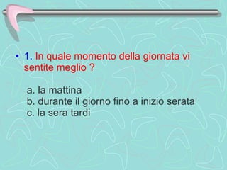 1.   In quale momento della giornata vi sentite meglio ?    a. la mattina   b. durante il giorno fino a inizio serata   c. la sera tardi  