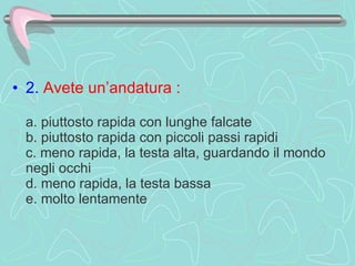 2.   Avete un’andatura :     a. piuttosto rapida con lunghe falcate  b. piuttosto rapida con piccoli passi rapidi  c. meno rapida, la testa alta, guardando il mondo negli occhi  d. meno rapida, la testa bassa  e. molto lentamente  