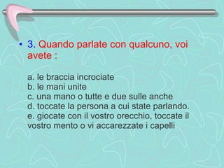 3.   Quando parlate con qualcuno, voi avete :    a. le braccia incrociate  b. le mani unite  c. una mano o tutte e due sulle anche  d. toccate la persona a cui state parlando. e. giocate con il vostro orecchio, toccate il vostro mento o vi accarezzate i capelli 