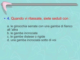 4.   Quando vi rilassate, siete seduti con :     a. le ginocchia serrate con una gamba di fianco all ’altra  b. le gambe incrociate  c. le gambe distese o rigide d. una gamba incrociata sotto di voi  