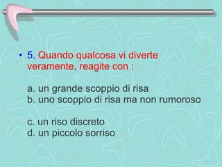 5.   Quando qualcosa vi diverte veramente, reagite con :     a. un grande scoppio di risa  b. uno scoppio di risa ma non rumoroso  c. un riso discreto  d. un piccolo sorriso  