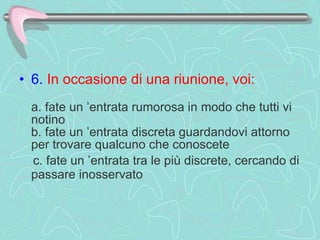 6.   In occasione di una riunione, voi:     a. fate un ’entrata rumorosa in modo che tutti vi notino  b. fate un ’entrata discreta guardandovi attorno per trovare qualcuno che conoscete  c. fate un ’entrata tra le più discrete, cercando di passare inosservato   