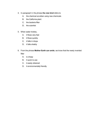 4. In paragraph 4, the phrase the new kind refers to
     A.     the chemical scrubber using new chemicals
     B.     the California plant
     C.     the bacteria filter
     D.     the scientist


5. When water trickles,
     A.     it flows very fast
     B.     it flows quickly
     C.     it falls in drops
     D.     it falls shakily


6. From the phrase Mother Earth can smile, we know that the newly invented
   filter
     A.     is cheap
     B.     it quick to use
     C.     it easily obtained
     D.     it environmentally friendly
 