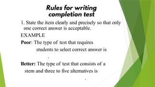 1. State the item clearly and precisely so that only
one correct answer is acceptable.
EXAMPLE
Poor: The type of test that requires
students to select correct answer is
.
Better: The type of test that consists of a
stem and three to five alternatives is
.
 