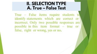 True – False items require students to
identify statements which are correct or
incorrect. Only two possible responses are
possible in this item format – true or
false, right or wrong, yes or no.
 