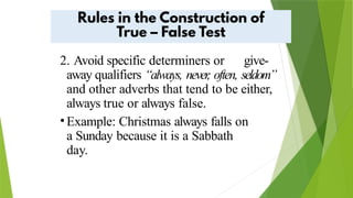 2. Avoid specific determiners or give-
away qualifiers “always, never
, often, seldom”
and other adverbs that tend to be either,
always true or always false.
•Example: Christmas always falls on
a Sunday because it is a Sabbath
day.
 