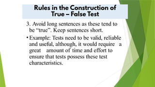 3. Avoid long sentences as these tend to
be “true”. Keep sentences short.
•Example: Tests need to be valid, reliable
and useful, although, it would require a
great amount of time and effort to
ensure that tests possess these test
characteristics.
 