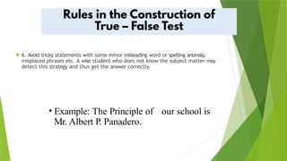  6. Avoid tricky statements with some minor misleading word or spelling anomaly,
misplaced phrases etc. A wise student who does not know the subject matter may
detect this strategy and thus get the answer correctly.
• Example: The Principle of our school is
Mr. Albert P. Panadero.
 