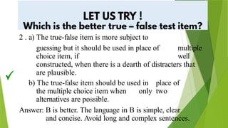2 . a) The true-false item is more subject to
guessing but it should be used in place of multiple
choice item, if well
constructed, when there is a dearth of distracters that
are plausible.
b) The true-false item should be used in place of
the multiple choice item when only two
alternatives are possible.
Answer: B is better. The language in B is simple, clear
and concise. Avoid long and complex sentences.
 