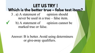 3 . a) A statement of opinion should
never be used in a true – false item.
b) A statement of opinion cannot be
marked true or false.
Answer: B is better. Avoid using determiners
or give-away qualifiers.
 