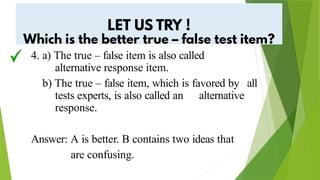 4. a) The true – false item is also called
alternative response item.
b) The true – false item, which is favored by all
tests experts, is also called an alternative
response.
Answer: A is better. B contains two ideas that
are confusing.
 