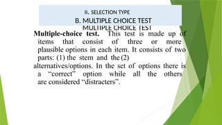 Multiple-choice test. This test is made up of
items that consist of three or more
plausible options in each item. It consists of two
parts: (1) the stem and the (2)
alternatives/options. In the set of options there is
a “correct” option while all the others
are considered “distracters”.
II. SELECTION TYPE /
RECOGNITION TYPE
MULTIPLE CHOICE TEST
II. SELECTION TYPE
B. MULTIPLE CHOICE TEST
 