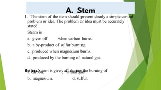 1. The stem of the item should present clearly a simple central
problem or idea. The problem or idea must be accurately
stated.
Steam is
a. given off when carbon burns.
b. a by-product of sulfur burning.
c. produced when magnesium burns.
d. produced by the burning of natural gas.
Better: Steam is given off during the burning of
a. carbon.
b. magnesium.
c. natural gas
d. sulfur.
 