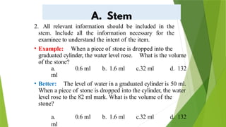 2. All relevant information should be included in the
stem. Include all the information necessary for the
examinee to understand the intent of the item.
• Example: When a piece of stone is dropped into the
graduated cylinder, the water level rose. What is the volume
of the stone?
a. 0.6 ml b. 1.6 ml c.32 ml d. 132
ml
• Better: The level of water in a graduated cylinder is 50 ml.
When a piece of stone is dropped into the cylinder, the water
level rose to the 82 ml mark. What is the volume of the
stone?
a. 0.6 ml b. 1.6 ml c.32 ml d. 132
ml
 