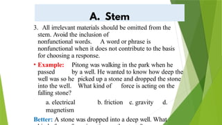 3. All irrelevant materials should be omitted from the
stem. Avoid the inclusion of
nonfunctional words. A word or phrase is
nonfunctional when it does not contribute to the basis
for choosing a response.
• Example: Pitong was walking in the park when he
passed by a well. He wanted to know how deep the
well was so he picked up a stone and dropped the stone
into the well. What kind of force is acting on the
falling stone?
a. electrical b. friction c. gravity d.
magnetism
Better: A stone was dropped into a deep well. What
 