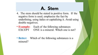 4. The stem should be stated in positive form. If the
negative form is used, emphasize the fact by
underlining, using italics or capitalizing it. Avoid using
double negatives.
• Example: Each of the following substances
EXCEPT ONE is a mineral. Which one is not?
• Better: Which of the following substances is a
mineral?
 