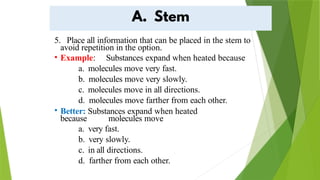 5. Place all information that can be placed in the stem to
avoid repetition in the option.
• Example: Substances expand when heated because
a. molecules move very fast.
b. molecules move very slowly.
c. molecules move in all directions.
d. molecules move farther from each other.
• Better: Substances expand when heated
because molecules move
a. very fast.
b. very slowly.
c. in all directions.
d. farther from each other.
 