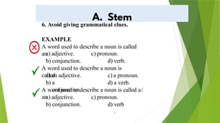 6. Avoid giving grammatical clues.
EXAMPLE
A word used to describe a noun is called
an
a) adjective.
b) conjunction.
c) pronoun.
d) verb.
A word used to describe a noun is
called
a) an adjective.
b) a
conjunction.
c) a pronoun.
d) a verb.
A word used to describe a noun is called a/
an
a) adjective.
b) conjunction.
c) pronoun.
d) verb
.
 