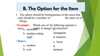 1. The option should be homogeneous in the sense that
each should be a member of the same set of
things.
• Example: Which one of the following animals is
most clearly in danger ofextinction?
c.
sampaguita
d. tamaraw
a. mackerel
b. monkey-eating
eagle
• Better:
a. carabao
b. cow
c. horse
d.
tamaraw
 