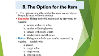 2. The options should be related but must not overlap or
be synonymous with one another.
• Example: Sliding in the bathroom can be prevented by
wearing
a. sandals with even soles.
b. sandals with rough soles.
c. sandals with soapy water.
d. sandals with smooth soles.
• Better: Sliding in the bathroom can be prevented by
wearing sandals with
a. grease.
b. rough soles.
c. soapy water.
d. smooth soles.
 