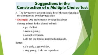 3. The key (correct option) should be of the same length as
the distracters to avoid giving a clue.
• Example: One problem met by scientists about
cloning animals is that cloned animals.
a. get old fast.
b. remain young.
c. do not reproduce.
d. do not live long as uncloned animas do.
Better:
a. die early.c. get old fast.
b. stay young. d. do not reproduce.
 