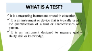 It is a measuring instrument or tool in education.
 It is an instrument or device that is typically used in
the quantification of a trait or characteristics of a
person.
 It is an instrument designed to measure quality,
ability, skill or knowledge.
 