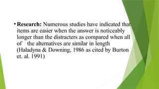 •Research: Numerous studies have indicated that
items are easier when the answer is noticeably
longer than the distracters as compared when all
of the alternatives are similar in length
(Haladyna & Downing, 1986 as cited by Burton
et. al. 1991)
 